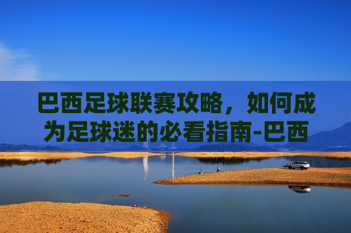 巴西足球联赛攻略,如何成为足球迷的必看指南-巴西足球联赛赛程 巴西足球联赛攻略,如何成为足球迷的必看指南-巴西足球联赛赛程