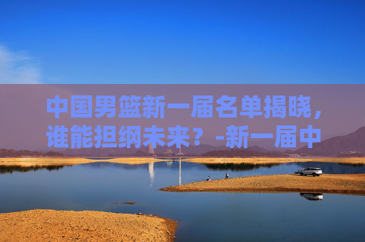中国男篮新一届名单揭晓,谁能担纲未来?-新一届中国男篮名单照片 中国男篮新一届名单揭晓,谁能担纲未来?-新一届中国男篮名单照片