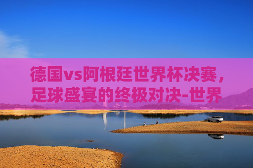 德国vs阿根廷世界杯决赛,足球盛宴的终极对决-世界杯决赛阿根廷对德国 德国vs阿根廷世界杯决赛,足球盛宴的终极对决-世界杯决赛阿根廷对德国
