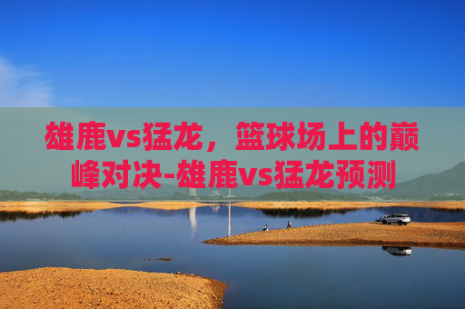 雄鹿vs猛龙,篮球场上的巅峰对决-雄鹿vs猛龙预测 雄鹿vs猛龙,篮球场上的巅峰对决-雄鹿vs猛龙预测
