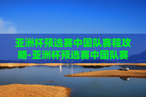 亚洲杯预选赛中国队赛程攻略-亚洲杯预选赛中国队赛程表 亚洲杯预选赛中国队赛程攻略-亚洲杯预选赛中国队赛程表