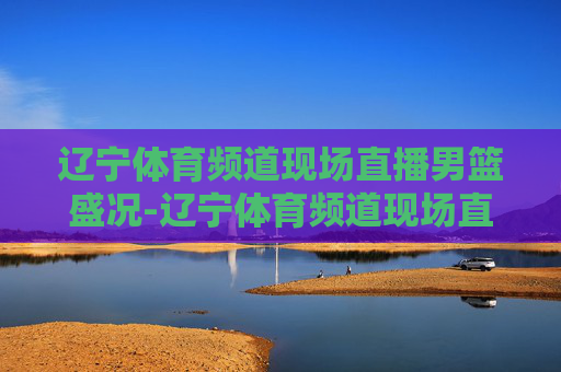 辽宁体育频道现场直播男篮盛况-辽宁体育频道现场直播男篮比赛 辽宁体育频道现场直播男篮盛况-辽宁体育频道现场直播男篮比赛