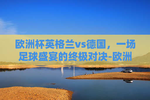 欧洲杯英格兰vs德国,一场足球盛宴的终极对决-欧洲杯英格兰vs德国比分 欧洲杯英格兰vs德国,一场足球盛宴的终极对决-欧洲杯英格兰vs德国比分