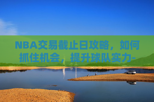 NBA交易截止日攻略,如何抓住机会,提升球队实力-nba交易截止日2027 NBA交易截止日攻略,如何抓住机会,提升球队实力-nba交易截止日2027