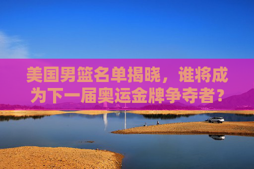 美国男篮名单揭晓,谁将成为下一届奥运金牌争夺者?-美国男篮名单首发 美国男篮名单揭晓,谁将成为下一届奥运金牌争夺者?-美国男篮名单首发