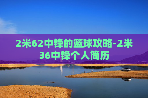 2米62中锋的篮球攻略-2米36中锋个人简历 2米62中锋的篮球攻略-2米36中锋个人简历