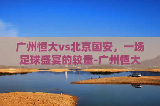 广州恒大vs北京国安,一场足球盛宴的较量-广州恒大VS北京国安 广州恒大vs北京国安,一场足球盛宴的较量-广州恒大VS北京国安