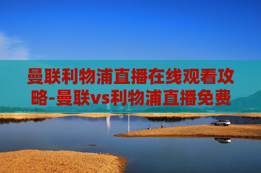 曼联利物浦直播在线观看攻略-曼联vs利物浦直播免费观看 曼联利物浦直播在线观看攻略-曼联vs利物浦直播免费观看