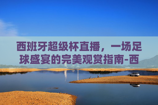 西班牙超级杯直播,一场足球盛宴的完美观赏指南-西班牙超级杯直播在线观看 西班牙超级杯直播,一场足球盛宴的完美观赏指南-西班牙超级杯直播在线观看