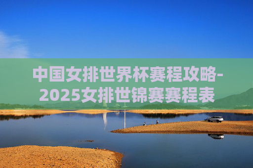 中国女排世界杯赛程攻略-2025女排世锦赛赛程表 中国女排世界杯赛程攻略-2025女排世锦赛赛程表