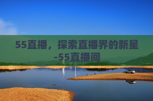 55直播,探索直播界的新星-55直播间 55直播,探索直播界的新星-55直播间
