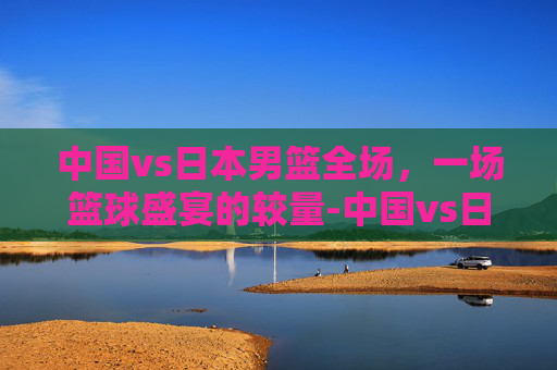 中国vs日本男篮全场,一场篮球盛宴的较量-中国vs日本男篮全场回放 中国vs日本男篮全场,一场篮球盛宴的较量-中国vs日本男篮全场回放