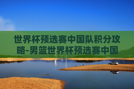 世界杯预选赛中国队积分攻略-男篮世界杯预选赛中国队积分 世界杯预选赛中国队积分攻略-男篮世界杯预选赛中国队积分