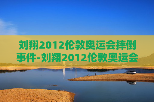 刘翔2012伦敦奥运会摔倒事件-刘翔2012伦敦奥运会摔倒事件视频 刘翔2012伦敦奥运会摔倒事件-刘翔2012伦敦奥运会摔倒事件视频