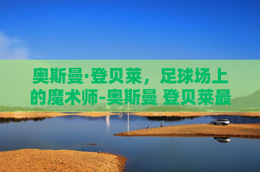 奥斯曼·登贝莱,足球场上的魔术师-奥斯曼 登贝莱最新消息 奥斯曼·登贝莱,足球场上的魔术师-奥斯曼 登贝莱最新消息