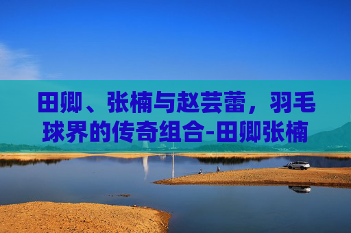 田卿、张楠与赵芸蕾,羽毛球界的传奇组合-田卿张楠赵芸蕾三角 田卿、张楠与赵芸蕾,羽毛球界的传奇组合-田卿张楠赵芸蕾三角
