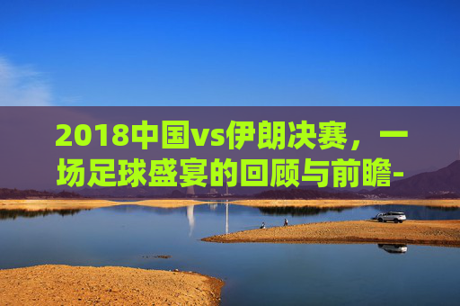 2018中国vs伊朗决赛,一场足球盛宴的回顾与前瞻-2018中国男篮vs伊朗决赛全场回放 2018中国vs伊朗决赛,一场足球盛宴的回顾与前瞻-2018中国男篮vs伊朗决赛全场回放