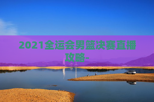 2021全运会男篮决赛直播攻略- 2021全运会男篮决赛直播攻略-