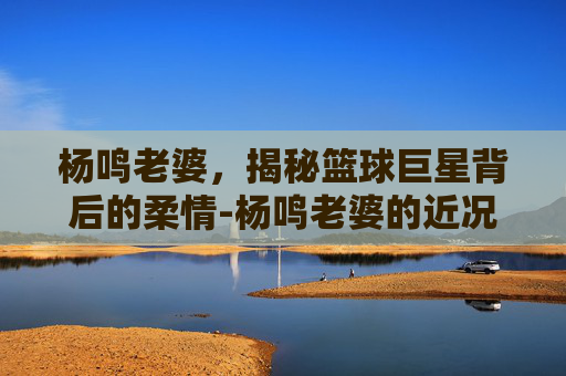 杨鸣老婆,揭秘篮球巨星背后的柔情-杨鸣老婆的近况 杨鸣老婆,揭秘篮球巨星背后的柔情-杨鸣老婆的近况
