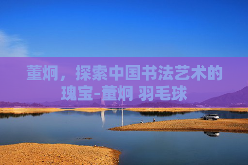董炯,探索中国书法艺术的瑰宝-董炯 羽毛球 董炯,探索中国书法艺术的瑰宝-董炯 羽毛球