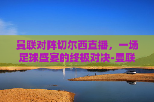 曼联对阵切尔西直播,一场足球盛宴的终极对决-曼联对阵切尔西直播视频 曼联对阵切尔西直播,一场足球盛宴的终极对决-曼联对阵切尔西直播视频