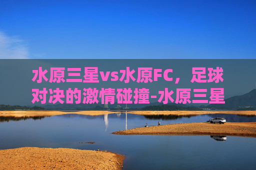 水原三星vs水原FC,足球对决的激情碰撞-水原三星vs水原 水原三星vs水原FC,足球对决的激情碰撞-水原三星vs水原