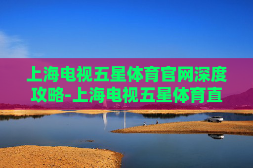 上海电视五星体育官网深度攻略-上海电视五星体育直播 上海电视五星体育官网深度攻略-上海电视五星体育直播