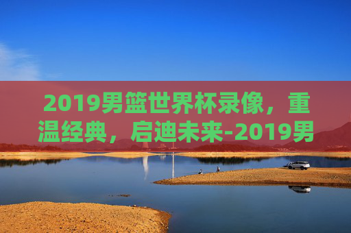 2019男篮世界杯录像,重温经典,启迪未来-2019男篮世界杯录像回放 2019男篮世界杯录像,重温经典,启迪未来-2019男篮世界杯录像回放