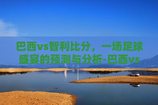 巴西vs智利比分,一场足球盛宴的预测与分析-巴西vs智利世预赛 巴西vs智利比分,一场足球盛宴的预测与分析-巴西vs智利世预赛