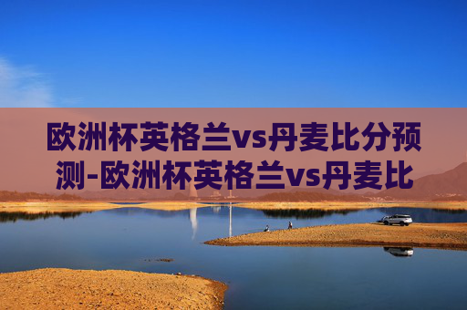 欧洲杯英格兰vs丹麦比分预测-欧洲杯英格兰vs丹麦比分预测结果 欧洲杯英格兰vs丹麦比分预测-欧洲杯英格兰vs丹麦比分预测结果