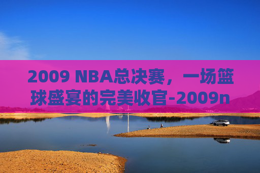 2009 NBA总决赛,一场篮球盛宴的完美收官-2009nba总决赛数据 2009 NBA总决赛,一场篮球盛宴的完美收官-2009nba总决赛数据