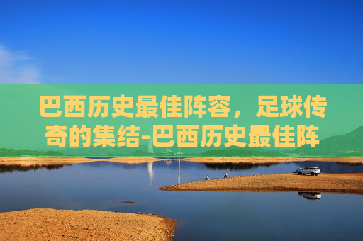 巴西历史最佳阵容,足球传奇的集结-巴西历史最佳阵容排名 巴西历史最佳阵容,足球传奇的集结-巴西历史最佳阵容排名