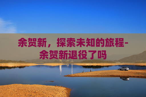 余贺新,探索未知的旅程-余贺新退役了吗 余贺新,探索未知的旅程-余贺新退役了吗