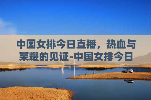 中国女排今日直播,热血与荣耀的见证-中国女排今日直播安排 中国女排今日直播,热血与荣耀的见证-中国女排今日直播安排