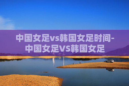 中国女足vs韩国女足时间-中国女足VS韩国女足 中国女足vs韩国女足时间-中国女足VS韩国女足