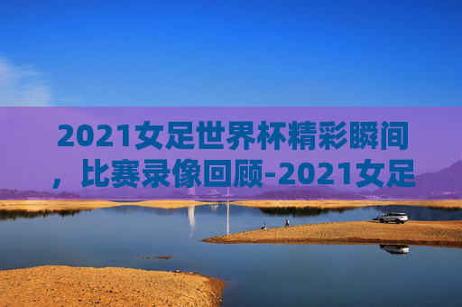 2021女足世界杯精彩瞬间,比赛录像回顾-2021女足世界杯比赛录像视频 2021女足世界杯精彩瞬间,比赛录像回顾-2021女足世界杯比赛录像视频