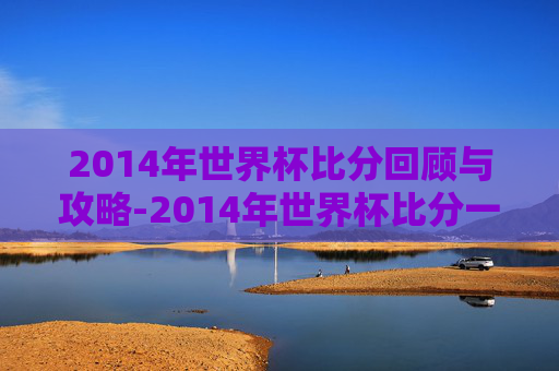 2014年世界杯比分回顾与攻略-2014年世界杯比分一览表 2014年世界杯比分回顾与攻略-2014年世界杯比分一览表