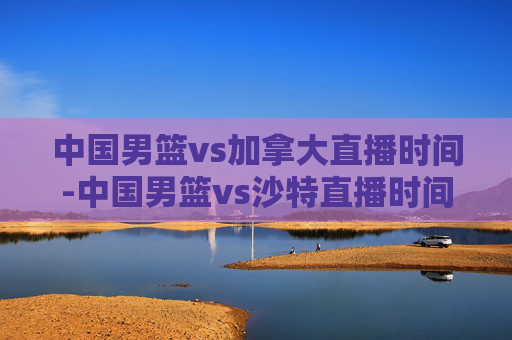 中国男篮vs加拿大直播时间-中国男篮vs沙特直播时间 中国男篮vs加拿大直播时间-中国男篮vs沙特直播时间