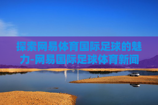 探索网易体育国际足球的魅力-网易国际足球体育新闻 探索网易体育国际足球的魅力-网易国际足球体育新闻