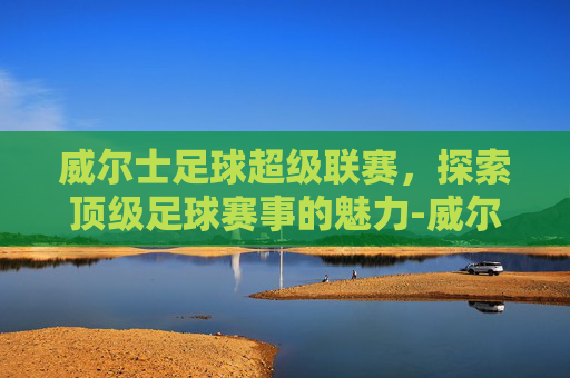 威尔士足球超级联赛,探索顶级足球赛事的魅力-威尔士足球超级联赛排名 威尔士足球超级联赛,探索顶级足球赛事的魅力-威尔士足球超级联赛排名