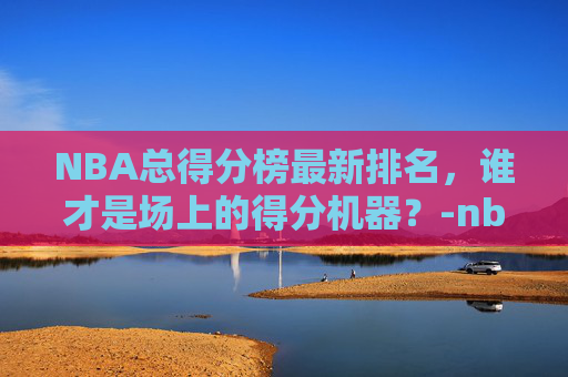 NBA总得分榜最新排名,谁才是场上的得分机器?-nba总得分榜最新排名前100 NBA总得分榜最新排名,谁才是场上的得分机器?-nba总得分榜最新排名前100