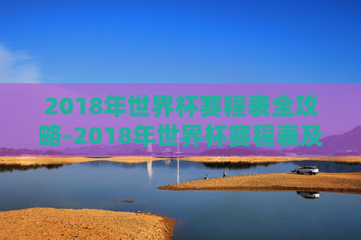 2018年世界杯赛程表全攻略-2018年世界杯赛程表及结果表 2018年世界杯赛程表全攻略-2018年世界杯赛程表及结果表