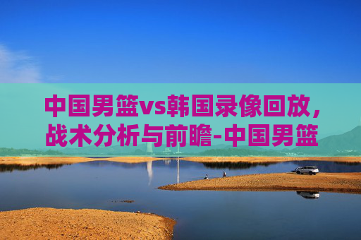 中国男篮vs韩国录像回放,战术分析与前瞻-中国男篮对韩国全场录像回放 中国男篮vs韩国录像回放,战术分析与前瞻-中国男篮对韩国全场录像回放