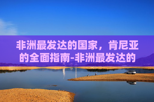 非洲最发达的国家,肯尼亚的全面指南-非洲最发达的国家是哪个 非洲最发达的国家,肯尼亚的全面指南-非洲最发达的国家是哪个