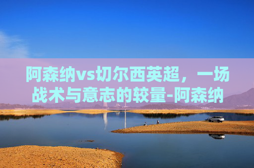 阿森纳vs切尔西英超,一场战术与意志的较量-阿森纳vs切尔西英超直播 阿森纳vs切尔西英超,一场战术与意志的较量-阿森纳vs切尔西英超直播