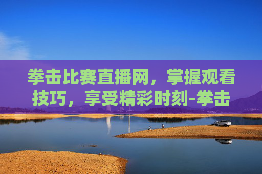 拳击比赛直播网,掌握观看技巧,享受精彩时刻-拳击直播免费观看 拳击比赛直播网,掌握观看技巧,享受精彩时刻-拳击直播免费观看