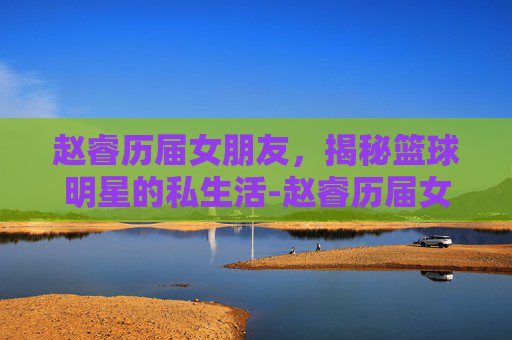 赵睿历届女朋友,揭秘篮球明星的私生活-赵睿历届女朋友照片 赵睿历届女朋友,揭秘篮球明星的私生活-赵睿历届女朋友照片