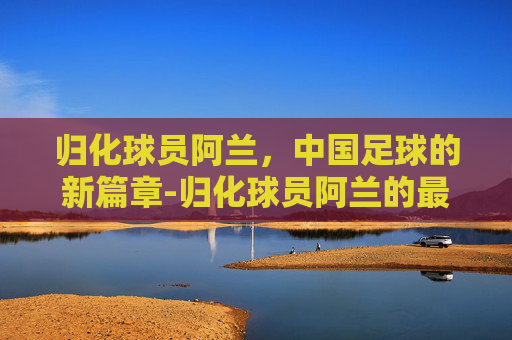 归化球员阿兰,中国足球的新篇章-归化球员阿兰的最新消息 归化球员阿兰,中国足球的新篇章-归化球员阿兰的最新消息