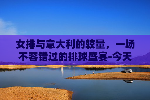 女排与意大利的较量,一场不容错过的排球盛宴-今天女排和哪个国家比赛了 女排与意大利的较量,一场不容错过的排球盛宴-今天女排和哪个国家比赛了