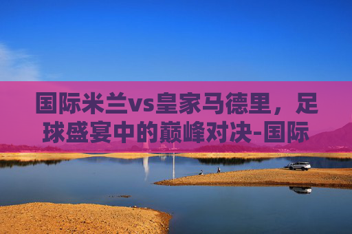 国际米兰vs皇家马德里,足球盛宴中的巅峰对决-国际米兰vs皇家马德里直播 国际米兰vs皇家马德里,足球盛宴中的巅峰对决-国际米兰vs皇家马德里直播